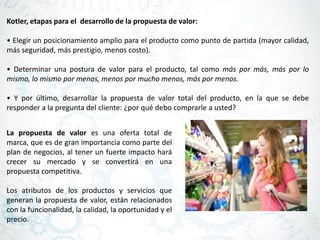 Kotler, etapas para el desarrollo de la propuesta de valor:
• Elegir un posicionamiento amplio para el producto como punto de partida (mayor calidad,
más seguridad, más prestigio, menos costo).
• Determinar una postura de valor para el producto, tal como más por más, más por lo
mismo, lo mismo por menos, menos por mucho menos, más por menos.
• Y por último, desarrollar la propuesta de valor total del producto, en la que se debe
responder a la pregunta del cliente: ¿por qué debo comprarle a usted?
La propuesta de valor es una oferta total de
marca, que es de gran importancia como parte del
plan de negocios, al tener un fuerte impacto hará
crecer su mercado y se convertirá en una
propuesta competitiva.
Los atributos de los productos y servicios que
generan la propuesta de valor, están relacionados
con la funcionalidad, la calidad, la oportunidad y el
precio.
 