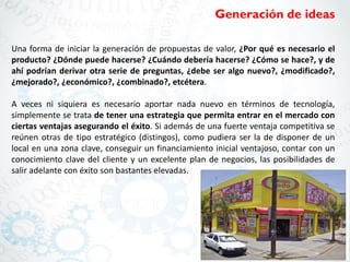 Generación de ideas
Una forma de iniciar la generación de propuestas de valor, ¿Por qué es necesario el
producto? ¿Dónde puede hacerse? ¿Cuándo debería hacerse? ¿Cómo se hace?, y de
ahí podrían derivar otra serie de preguntas, ¿debe ser algo nuevo?, ¿modificado?,
¿mejorado?, ¿económico?, ¿combinado?, etcétera.
A veces ni siquiera es necesario aportar nada nuevo en términos de tecnología,
simplemente se trata de tener una estrategia que permita entrar en el mercado con
ciertas ventajas asegurando el éxito. Si además de una fuerte ventaja competitiva se
reúnen otras de tipo estratégico (distingos), como pudiera ser la de disponer de un
local en una zona clave, conseguir un financiamiento inicial ventajoso, contar con un
conocimiento clave del cliente y un excelente plan de negocios, las posibilidades de
salir adelante con éxito son bastantes elevadas.
 