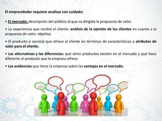 El emprendedor requiere analizar con cuidado:
• El mercado: descripción del público al que va dirigida la propuesta de valor.
• La experiencia que recibió el cliente: análisis de la opinión de los clientes en cuanto a la
propuesta de valor. objetiva
• El producto o servicio que ofrece al cliente en términos de características o atributos de
valor para el cliente.
• Las alternativas y las diferencias: qué otros productos existen en el mercado y qué hace
diferente al producto que la empresa ofrece.
• Las evidencias que tiene la empresa sobre las ventajas en el mercado.
 