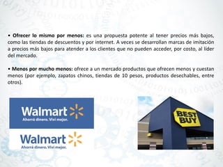 • Ofrecer lo mismo por menos: es una propuesta potente al tener precios más bajos,
como las tiendas de descuentos y por internet. A veces se desarrollan marcas de imitación
a precios más bajos para atender a los clientes que no pueden acceder, por costo, al líder
del mercado.
• Menos por mucho menos: ofrece a un mercado productos que ofrecen menos y cuestan
menos (por ejemplo, zapatos chinos, tiendas de 10 pesos, productos desechables, entre
otros).
 