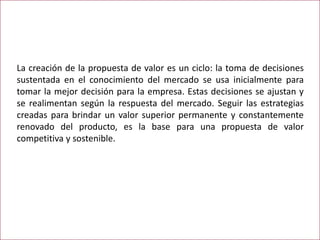 La creación de la propuesta de valor es un ciclo: la toma de decisiones
sustentada en el conocimiento del mercado se usa inicialmente para
tomar la mejor decisión para la empresa. Estas decisiones se ajustan y
se realimentan según la respuesta del mercado. Seguir las estrategias
creadas para brindar un valor superior permanente y constantemente
renovado del producto, es la base para una propuesta de valor
competitiva y sostenible.
 