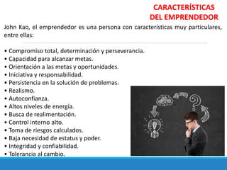 CARACTERÍSTICAS
DEL EMPRENDEDOR
John Kao, el emprendedor es una persona con características muy particulares,
entre ellas:
• Compromiso total, determinación y perseverancia.
• Capacidad para alcanzar metas.
• Orientación a las metas y oportunidades.
• Iniciativa y responsabilidad.
• Persistencia en la solución de problemas.
• Realismo.
• Autoconfianza.
• Altos niveles de energía.
• Busca de realimentación.
• Control interno alto.
• Toma de riesgos calculados.
• Baja necesidad de estatus y poder.
• Integridad y confiabilidad.
• Tolerancia al cambio.
 