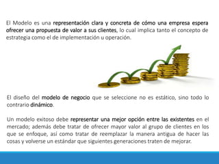 El Modelo es una representación clara y concreta de cómo una empresa espera
ofrecer una propuesta de valor a sus clientes, lo cual implica tanto el concepto de
estrategia como el de implementación u operación.
El diseño del modelo de negocio que se seleccione no es estático, sino todo lo
contrario dinámico.
Un modelo exitoso debe representar una mejor opción entre las existentes en el
mercado; además debe tratar de ofrecer mayor valor al grupo de clientes en los
que se enfoque, así como tratar de reemplazar la manera antigua de hacer las
cosas y volverse un estándar que siguientes generaciones traten de mejorar.
 