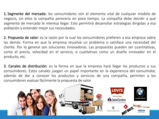 1. Segmento del mercado: los consumidores son el elemento vital de cualquier modelo de
negocio, sin ellos la compañía perecería en poco tiempo. La compañía debe decidir a qué
segmento de mercado le interesa llegar. Esto permitirá desarrollar estrategias dirigidas a esa
población y entender mejor sus necesidades.
2. Propuesta de valor: es la razón por la cual los consumidores prefieren a esa empresa sobre
las demás. Forma en que la empresa resuelve un problema o satisface una necesidad del
cliente. Por lo general son soluciones innovadoras. Las propuestas pueden ser cuantitativas,
como el precio, velocidad en el servicio, o cualitativas como un diseño innovador en el
producto, etc.
3. Canales de distribución: es la forma en que la empresa hará llegar los productos a sus
consumidores. Estos canales juegan un papel importante en la experiencia del consumidor,
además de dar a conocer los productos y servicios de una compañía, permiten a los
consumidores evaluar fácilmente la propuesta de valor.
 