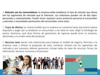 4. Relación con los consumidores: la empresa debe establecer el tipo de relación que desea
con los segmentos de mercado que le interesan. Las relaciones pueden ser de dos tipos:
personales y automatizadas. Puede incluir aspectos como asistencia personal al consumidor
y atención a necesidades particulares del consumidor, entre otras.
5. Flujos de efectivo: es imprescindible que la empresa se cuestione hasta qué precio estaría
dispuesto a pagar por su producto un consumidor y con base en esto, elegir la estrategia de
precio. Asimismo, qué otras formas de generación de ingresos puede tener la empresa,
adicionales a la simple venta del producto.
6. Recursos clave: bienes más importantes para trabajar el modelo de negocio. Permiten a la
empresa crear y ofrecer la propuesta de valor, mantener relación con los segmentos del
mercado y, por supuesto, obtener ganancias; incluye todos los tipos de recursos: físicos, de
información, técnicos, humanos y financieros.
 