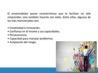 El emprendedor posee características que le facilitan no sólo
emprender, sino también hacerlo con éxito. Entre ellas, algunas de
las más mencionadas son:
• Creatividad e innovación.
• Confianza en él mismo y sus capacidades.
• Perseverancia.
• Capacidad para manejar problemas.
• Aceptación del riesgo.
 