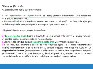 Otra clasificación
• Según la razón por la que emprenden:
■ Por aprovechar una oportunidad, es decir, porque encontraron una necesidad
insatisfecha en el mercado.
■ Por necesidad, el emprendedor se encuentra en una situación desfavorable, ejemplo
está desempleado y requiere procurarse algún ingreso económico.
• Según el tipo de empresa que desarrollan:
■ El emprendedor social busca, a través de su creatividad, entusiasmo y trabajo, producir
un cambio social, generalmente sin fines de lucro.
■ El emprendedor que busca destacar en cierta área y ser modelo para otros.
■ Si el individuo emprende dentro de una empresa ajena se le llama emprendedor
interno (intrapreneur) y si lo hace en su propio negocio con fines de lucro es un
emprendedor externo (entrepreneur), puede comenzar desde cero, adquirir una empresa
ya existente o comprar una franquicia, fabricar productos, ofrecer servicios o sólo
comercializar de forma diferente a la tradicional un producto que ya existe.
 