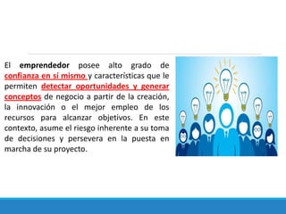 El emprendedor posee alto grado de
confianza en sí mismo y características que le
permiten detectar oportunidades y generar
conceptos de negocio a partir de la creación,
la innovación o el mejor empleo de los
recursos para alcanzar objetivos. En este
contexto, asume el riesgo inherente a su toma
de decisiones y persevera en la puesta en
marcha de su proyecto.
 