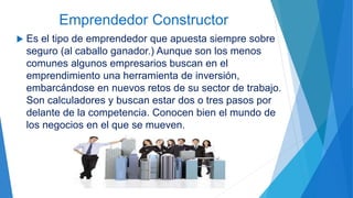 Emprendedor Constructor
 Es el tipo de emprendedor que apuesta siempre sobre
seguro (al caballo ganador.) Aunque son los menos
comunes algunos empresarios buscan en el
emprendimiento una herramienta de inversión,
embarcándose en nuevos retos de su sector de trabajo.
Son calculadores y buscan estar dos o tres pasos por
delante de la competencia. Conocen bien el mundo de
los negocios en el que se mueven.
 
