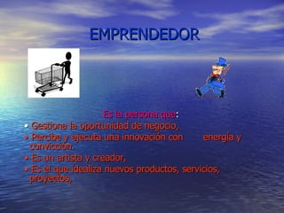 EMPRENDEDOR Es la persona que : •  Gestiona la oportunidad de negocio, •  Percibe y ejecuta una innovación con  energía y convicción. •  Es un artista y creador, •  Es el que idealiza nuevos productos, servicios, proyectos,  