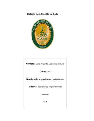 Colegio San José De La Salle
Nombre: María Alejandra Velásquez Robayo
Curso: 5 A
Nombre de la profesora: Kelly Quintero
Materia: Tecnología y emprendimiento
Medellín
2016
 