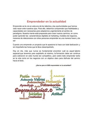 Emprendedor en la actualidad
Emprender es la vía en esta era de los talentos y las oportunidades que hemos
visto nacer ante nuestros ojos. Para ello, debemos comprender que habilidades y
capacidades son necesarias para adaptarnos urgentemente al cambio de
paradigma. Nuestra mente está preparada para crear nuevos caminos, en como
poder aprender las características digitales al marketing, modelos de negocios,
maneras de relacionarse con otras personas emprender es una manera hacer y de
ser
Cuando uno emprende un proyecto que le apasiona lo hace con total dedicación y
sin importarle las horas que le lleve desempeñarlo.
Hoy en día, más que nunca es fundamental encontrar cuál es aquel talento
especial que tenemos para explotarlo al máximo, la formación debe ser continua
para sobrevivir en este mundo tan competitivo, pero sobre todo emprender tanto
en la vida como en los negocios con un objetivo claro para disfrutar del camino
hacia el éxito.
 