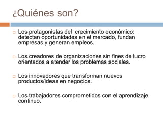 ¿Quiénes son?Los protagonistas del  crecimiento económico: detectan oportunidades en el mercado, fundan empresas y generan empleos.Los creadores de organizaciones sin fines de lucro orientados a atender los problemas sociales.Los innovadores que transforman nuevos productos/ideas en negocios.Los trabajadores comprometidos con el aprendizaje continuo. 