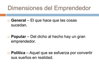 Dimensiones del EmprendedorGeneral – El que hace que las cosas sucedan.Popular – Del dicho al hecho hay un gran emprendedor.Política – Aquel que se esfuerza por convertir sus sueños en realidad. 