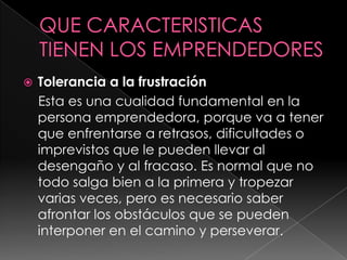 QUE CARACTERISTICAS TIENEN LOS EMPRENDEDORESTolerancia a la frustración    Esta es una cualidad fundamental en la persona emprendedora, porque va a tener que enfrentarse a retrasos, dificultades o imprevistos que le pueden llevar al desengaño y al fracaso. Es normal que no todo salga bien a la primera y tropezar varias veces, pero es necesario saber afrontar los obstáculos que se pueden interponer en el camino y perseverar.