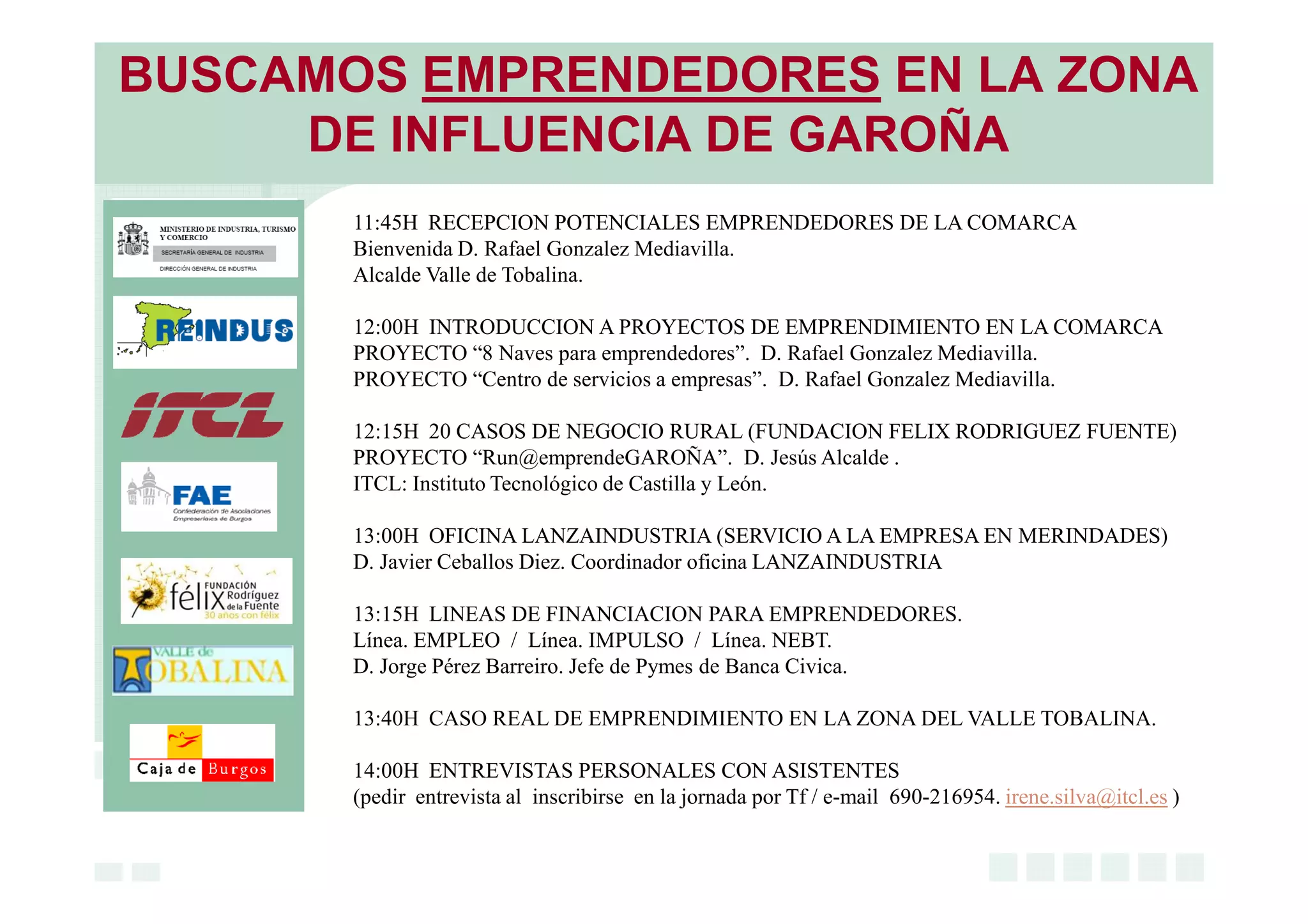 BUSCAMOS EMPRENDEDORES EN LA ZONA
DE INFLUENCIA DE GAROÑA
11:45H RECEPCION POTENCIALES EMPRENDEDORES DE LA COMARCA
Bienvenida D. Rafael Gonzalez Mediavilla.
Alcalde Valle de Tobalina.
12:00H INTRODUCCION A PROYECTOS DE EMPRENDIMIENTO EN LA COMARCA
PROYECTO “8 Naves para emprendedores”. D. Rafael Gonzalez Mediavilla.
PROYECTO “Centro de servicios a empresas”. D. Rafael Gonzalez Mediavilla.
12:15H 20 CASOS DE NEGOCIO RURAL (FUNDACION FELIX RODRIGUEZ FUENTE)
PROYECTO “Run@emprendeGAROÑA”. D. Jesús Alcalde .
ITCL: Instituto Tecnológico de Castilla y León.
13:00H OFICINA LANZAINDUSTRIA (SERVICIO A LA EMPRESA EN MERINDADES)
D. Javier Ceballos Diez. Coordinador oficina LANZAINDUSTRIA
13:15H LINEAS DE FINANCIACION PARA EMPRENDEDORES.
Línea. EMPLEO / Línea. IMPULSO / Línea. NEBT.
D. Jorge Pérez Barreiro. Jefe de Pymes de Banca Civica.
13:40H CASO REAL DE EMPRENDIMIENTO EN LA ZONA DEL VALLE TOBALINA.
14:00H ENTREVISTAS PERSONALES CON ASISTENTES
(pedir entrevista al inscribirse en la jornada por Tf / e-mail 690-216954. irene.silva@itcl.es )