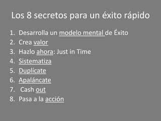 Los 8 secretos para un éxito rápido
1.   Desarrolla un modelo mental de Éxito
2.   Crea valor
3.   Hazlo ahora: Just in Time
4.   Sistematiza
5.   Duplícate
6.   Apaláncate
7.   Cash out
8.   Pasa a la acción
 