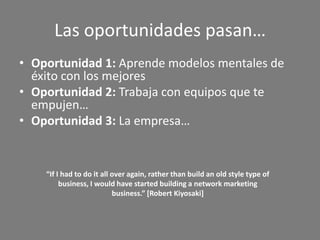 Las oportunidades pasan…
• Oportunidad 1: Aprende modelos mentales de
  éxito con los mejores
• Oportunidad 2: Trabaja con equipos que te
  empujen…
• Oportunidad 3: La empresa…


    “If I had to do it all over again, rather than build an old style type of
         business, I would have started building a network marketing
                           business.” [Robert Kiyosaki]
 