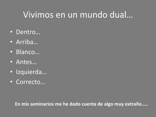Vivimos en un mundo dual…
•   Dentro…
•   Arriba…
•   Blanco…
•   Antes…
•   Izquierda…
•   Correcto…


    En mis seminarios me he dado cuenta de algo muy extraño…..
 
