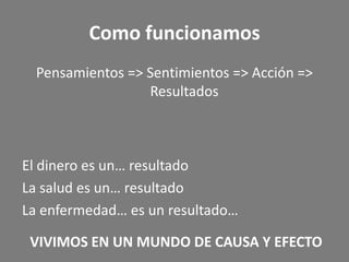 Como funcionamos
  Pensamientos => Sentimientos => Acción =>
                  Resultados



El dinero es un… resultado
La salud es un… resultado
La enfermedad… es un resultado…

 VIVIMOS EN UN MUNDO DE CAUSA Y EFECTO
 