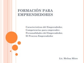 FORMACIÓN PARA
EMPRENDEDORES


   •Característicasdel Emprendedor.
   •Competencias para emprender.

   •Personalidades del Emprendedor.

   •El Proceso Emprendedor




                               Lic. Melina Mitre
 