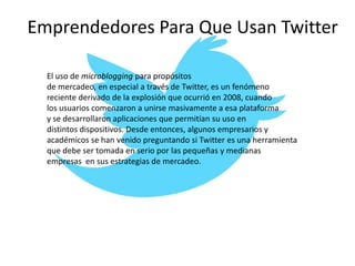 Emprendedores Para Que Usan Twitter
El uso de microblogging para propósitos
de mercadeo, en especial a través de Twitter, es un fenómeno
reciente derivado de la explosión que ocurrió en 2008, cuando
los usuarios comenzaron a unirse masivamente a esa plataforma
y se desarrollaron aplicaciones que permitían su uso en
distintos dispositivos. Desde entonces, algunos empresarios y
académicos se han venido preguntando si Twitter es una herramienta
que debe ser tomada en serio por las pequeñas y medianas
empresas en sus estrategias de mercadeo.
 