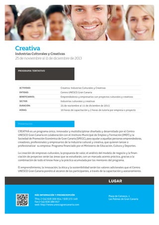 Creativa
Industrias Culturales y Creativas

25 de noviembre al 11 de diciembre de 2013

PROGRAMA TENTATIVO

ACTIVIDAD:

Creativa. Industrias Culturales y Creativas

ENTIDAD:

Centro UNESCO Gran Canaria

BENEFICIARIOS:

Emprendedores y empresarios con proyectos culturales y creativos

SECTOR:

Industrias culturales y creativas

DURACIÓN:

25 de noviembre al 11 de diciembre de 2013

HORAS:

20 horas de capacitación y 2 horas de tutoría por empresa o proyecto

Presentación

CREATIVA es un programa único, innovador y multidisciplinar diseñado y desarrollado por el Centro
UNESCO Gran Canaria en colaboración con el Instituto Municipal de Empleo y Formación (IMEF) y la
Sociedad de Promoción Económica de Gran Canaria (SPEGC), para ayudar a aquellas personas emprendedoras,
creadores, profesionales y empresarios de la industria cultural y creativa, que quieren lanzar o

ciación de proyectos serán las áreas que se estudiarán, con un marcado acento práctico, gracias a la
combinación de todo el know-how y la práctica acumulada por los mentores del programa.
El emprendimiento, la innovación, la ética y la sostenibilidad serán los valores adicionales que el Centro
UNESCO Gran Canaria pondrá al alcance de los participantes, a través de la capacitación y asesoramiento.

LUGAR
MÁS INFORMACIÓN Y PREINSCRIPCIÓN

Tfno. (+34) 928 369 954 / 928 372 149
Fax (+34) 928 380 057
web: http://www.unescograncanaria.com

Plaza de Cairasco, 1
Las Palmas de Gran Canaria

3

www.unescograncanaria.com

 