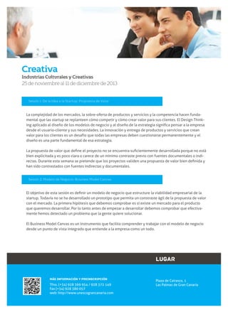 Creativa
Industrias Culturales y Creativas

25 de noviembre al 11 de diciembre de 2013

Sesión 1: De la Idea a la Startup: Propuesta de Valor

La complejidad de los mercados, la sobre-oferta de productos y servicios y la competencia hacen fundadesde el usuario-cliente y sus necesidades. La innovación y entrega de productos y servicios que crean
valor para los clientes es un desafío que todas las empresas deben cuestionarse permanentemente y el
diseño es una parte fundamental de esa estrategia.

bien explicitada y es poco clara o carece de un mínimo contraste previo con fuentes documentales o indihan sido contrastados con fuentes indirectas y documentales.
Sesión 2: Modelo de Negocio: Business Model Canvas

startup. Todavía no se ha desarrollado un prototipo que permita un constraste ágil de la propuesta de valor
con el mercado. La primera hipótesis que debemos comprobar es si existe un mercado para el producto
que queremos desarrollar. Por lo tanto antes de empezar a desarrollar debemos comprobar que efectivamente hemos detectado un problema que la gente quiere solucionar.
El Business Model Canvas es un instrumento que facilita comprender y trabajar con el modelo de negocio
desde un punto de vista integrado que entiende a la empresa como un todo.

LUGAR
MÁS INFORMACIÓN Y PREINSCRIPCIÓN

Tfno. (+34) 928 369 954 / 928 372 149
Fax (+34) 928 380 057
web: http://www.unescograncanaria.com

Plaza de Cairasco, 1
Las Palmas de Gran Canaria

5

www.unescograncanaria.com

 