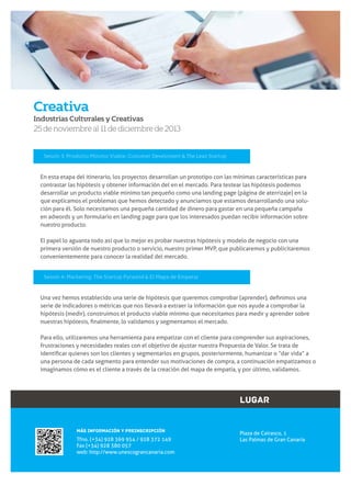 Creativa
Industrias Culturales y Creativas

25 de noviembre al 11 de diciembre de 2013

Sesión 3: Producto Mínimo Viable: Customer Develoment & The Lean Startup

En esta etapa del itinerario, los proyectos desarrollan un prototipo con las mínimas características para
contrastar las hipótesis y obtener información del en el mercado. Para testear las hipótesis podemos
desarrollar un producto viable mínimo tan pequeño como una landing page (página de aterrizaje) en la
que explicamos el problemas que hemos detectado y anunciamos que estamos desarrollando una solución para él. Solo necesitamos una pequeña cantidad de dinero para gastar en una pequeña campaña
en adwords y un formulario en landing page para que los interesados puedan recibir información sobre
nuestro producto.
El papel lo aguanta todo así que lo mejor es probar nuestras hipótesis y modelo de negocio con una
primera versión de nuestro producto o servicio, nuestro primer MVP, que publicaremos y publicitaremos
convenientemente para conocer la realidad del mercado.
Sesión 4: Marketing: The Startup Pyramid & El Mapa de Empatía

serie de indicadores o métricas que nos llevará a extraer la información que nos ayude a comprobar la
hipótesis (medir), construimos el producto viable mínimo que necesitamos para medir y aprender sobre

Para ello, utilizaremos una herramienta para empatizar con el cliente para comprender sus aspiraciones,
frustraciones y necesidades reales con el objetivo de ajustar nuestra Propuesta de Valor. Se trata de
una persona de cada segmento para entender sus motivaciones de compra, a continuación empatizamos o
imaginamos cómo es el cliente a través de la creación del mapa de empatía, y por último, validamos.

LUGAR
MÁS INFORMACIÓN Y PREINSCRIPCIÓN

Tfno. (+34) 928 369 954 / 928 372 149
Fax (+34) 928 380 057
web: http://www.unescograncanaria.com
6

www.unescograncanaria.com

Plaza de Cairasco, 1
Las Palmas de Gran Canaria

 