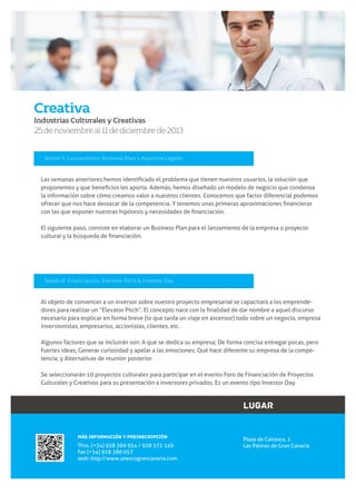 Creativa
Industrias Culturales y Creativas

25 de noviembre al 11 de diciembre de 2013

Sesión 5: Lanzamiento: Business Plan y Aspectos Legales

la información sobre cómo creamos valor a nuestros clientes. Conocemos que factor diferencial podemos

El siguiente paso, consiste en elaborar un Business Plan para el lanzamiento de la empresa o proyecto

Sesión 6: Financiación: Elevator Pitch & Investor Day

Al objeto de convencer a un inversor sobre nuestro proyecto empresarial se capacitará a los emprendenecesario para explicar en forma breve (lo que tarda un viaje en ascensor) todo sobre un negocio, empresa
inversionistas, empresarios, accionistas, clientes, etc.

fuertes ideas; Generar curiosidad y apelar a las emociones; Qué hace diferente su empresa de la competencia; y Alternativas de reunión posterior.
Se seleccionarán 10 proyectos culturales para participar en el evento Foro de Financiación de Proyectos

LUGAR
MÁS INFORMACIÓN Y PREINSCRIPCIÓN

Tfno. (+34) 928 369 954 / 928 372 149
Fax (+34) 928 380 057
web: http://www.unescograncanaria.com

Plaza de Cairasco, 1
Las Palmas de Gran Canaria

7

www.unescograncanaria.com

 