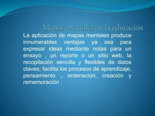 La aplicación de mapas mentales produce
innumerables ventajas ya sea para
expresar ideas mediante notas para un
ensayo , un reporte o un sitio web, la
recopilación sencilla y flexibles de datos
claves; facilita los procesos de aprendizaje,
pensamiento , ordenación, creación y
rememoración .
 