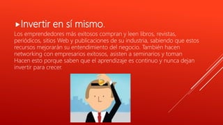 Invertir en sí mismo.
Los emprendedores más exitosos compran y leen libros, revistas,
periódicos, sitios Web y publicaciones de su industria, sabiendo que estos
recursos mejorarán su entendimiento del negocio. También hacen
networking con empresarios exitosos, asisten a seminarios y toman
Hacen esto porque saben que el aprendizaje es continuo y nunca dejan
invertir para crecer.
 