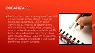 ORGANIZARSE
 La clave para mantenerte organizado no está
en qué tipo de archivos tengas o qué tan
limpio esté tu escritorio, sino en cómo
administras tu negocio. Es establecer una
rutina mediante la cual puedas conseguir lo
mayor posible durante la jornada laboral. De
hecho, debes desarrollar sistemas y rutinas
para todas tus tareas. Pequeñas cosas como
tener una agenda actualizada o una lista de
pendientes pueden ayudarte.
 