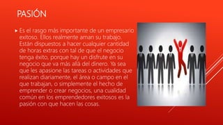 PASIÓN
 Es el rasgo más importante de un empresario
exitoso. Ellos realmente aman su trabajo.
Están dispuestos a hacer cualquier cantidad
de horas extras con tal de que el negocio
tenga éxito, porque hay un disfrute en su
negocio que va más allá del dinero. Ya sea
que les apasione las tareas o actividades que
realizan diariamente, el área o campo en el
que trabajan, o simplemente el hecho de
emprender o crear negocios, una cualidad
común en los emprendedores exitosos es la
pasión con que hacen las cosas.
 