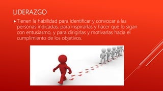 LIDERAZGO
Tienen la habilidad para identificar y convocar a las
personas indicadas, para inspirarlas y hacer que lo sigan
con entusiasmo, y para dirigirlas y motivarlas hacia el
cumplimiento de los objetivos.
 