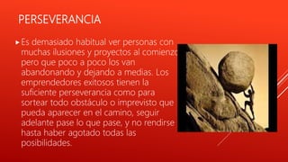 PERSEVERANCIA
Es demasiado habitual ver personas con
muchas ilusiones y proyectos al comienzo,
pero que poco a poco los van
abandonando y dejando a medias. Los
emprendedores exitosos tienen la
suficiente perseverancia como para
sortear todo obstáculo o imprevisto que
pueda aparecer en el camino, seguir
adelante pase lo que pase, y no rendirse
hasta haber agotado todas las
posibilidades.
 