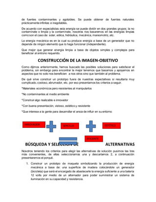 de fuentes contaminantes y agotables. Se puede obtener de fuentes naturales
prácticamente infinitas e inagotables.
De acuerdo con especialistas esta energía se puede dividir en dos grandes grupos; la no
contamínate o limpia y la contamínate, nosotros nos basaremos en las energías limpias
como son el caso de: solar, eólica, hidráulica, mecánica, mareomotriz, etc.
La energía mecánica es en la cual su produce energía a base de un generador que no
depende de ningún elemento que lo haga funcionar (independiente).
Que mejor que generar energía limpia a base de objetos simples y complejos para
beneficiar al entrono requerido.
CONSTRUCCIÓN DE LA IMAGEN-OBJETIVO
Como dijimos anteriormente, hemos buscado las posibles soluciones para satisfacer el
problema, sin embargo para encontrar la mejor tenemos que basarnos y apoyarnos en
aspectos que no solo nos beneficien a nos otros sino que también al problema.
De qué sirve construir un prototipo fuera de nuestras expectativas si resultaría muy
complicado, costoso, abrumador, etc. por eso presentamos los criterios a seguir.
*Materiales económicos pero resistentes al manipularlos
*No contaminantes al medio ambiente
*Construir algo realizable e innovador
*Con buena presentación, vistoso, estético y resistente
*Que interese a la gente para desarrollar el ansia de influir en su entorno
BÚSQUEDA Y SELECCIÓN DE ALTERNATIVAS
Nosotros teniendo los criterios para elegir las alternativas de solución pusimos las tres
más convenientes, de ellas seleccionamos una y descartamos 2, a continuación
presentaremos el porqué.
1. Construir un prototipo de maqueta simbolizando la producción de energía
mecánica a base de: una superficie de madera colocándole un generador
(bicicleta) que será el encargado de abastecerle la energía suficiente a una batería
12 volts por medio de un alternador para poder suministrar un sistema de
iluminación en su capacidad y resistencia.
INNOVADOR SENCILLO ESTÉTICO
EFICIENTE
 