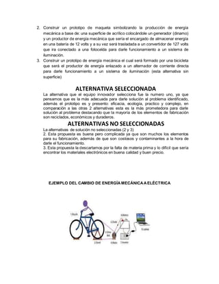 2. Construir un prototipo de maqueta simbolizando la producción de energía
mecánica a base de: una superficie de acrílico colocándole un generador (dinamo)
y un productor de energía mecánica que sería el encargado de almacenar energía
en una batería de 12 volts y a su vez será trasladada a un convertidor de 127 volts
que ira conectado a una fotocelda para darle funcionamiento a un sistema de
iluminación.
3. Construir un prototipo de energía mecánica el cual será formado por una bicicleta
que será el productor de energía enlazado a un alternador de corriente directa
para darle funcionamiento a un sistema de iluminación (esta alternativa sin
superficie)
ALTERNATIVA SELECCIONADA
La alternativa que el equipo innovador selecciona fue la numero uno, ya que
pensamos que es la más adecuada para darle solución al problema identificado,
además el prototipo es y presento: eficacia, ecología, practico y complejo, en
comparación a las otras 2 alternativas esta es la más prometedora para darle
solución al problema destacando que la mayoría de los elementos de fabricación
son reciclados, económicos y duraderos.
ALTERNATIVAS NO SELECCIONADAS
La alternativas de solución no seleccionadas (2 y 3)
2. Esta propuesta es buena pero complicada ya que son muchos los elementos
para su fabricación, además de que son costosos y contaminantes a la hora de
darle el funcionamiento.
3. Esta propuesta la descartamos por la falta de materia prima y lo difícil que sería
encontrar los materiales electrónicos en buena calidad y buen precio.
EJEMPLO DEL CAMBIO DE ENERGÍA MECÁNICAAELÉCTRICA
 