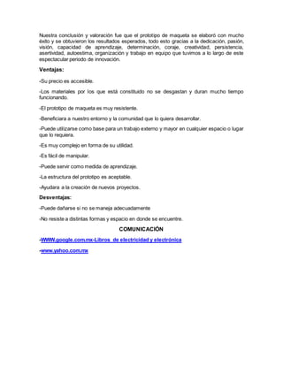 Nuestra conclusión y valoración fue que el prototipo de maqueta se elaboró con mucho
éxito y se obtuvieron los resultados esperados, todo esto gracias a la dedicación, pasión,
visión, capacidad de aprendizaje, determinación, coraje, creatividad, persistencia,
asertividad, autoestima, organización y trabajo en equipo que tuvimos a lo largo de este
espectacular periodo de innovación.
Ventajas:
-Su precio es accesible.
-Los materiales por los que está constituido no se desgastan y duran mucho tiempo
funcionando.
-El prototipo de maqueta es muy resistente.
-Beneficiara a nuestro entorno y la comunidad que lo quiera desarrollar.
-Puede utilizarse como base para un trabajo externo y mayor en cualquier espacio o lugar
que lo requiera.
-Es muy complejo en forma de su utilidad.
-Es fácil de manipular.
-Puede servir como medida de aprendizaje.
-La estructura del prototipo es aceptable.
-Ayudara a la creación de nuevos proyectos.
Desventajas:
-Puede dañarse si no se maneja adecuadamente
-No resiste a distintas formas y espacio en donde se encuentre.
COMUNICACIÓN
-WWW.google.com.mx-Libros de electricidad y electrónica
-www.yahoo.com.mx
 