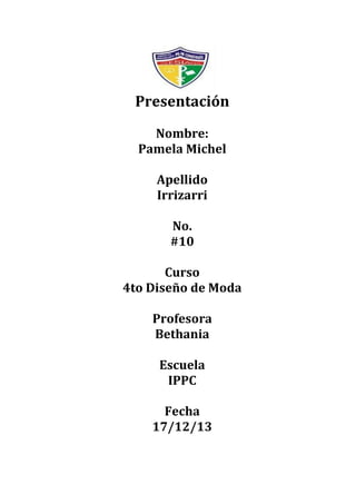 Presentación
Nombre:
Pamela Michel
Apellido
Irrizarri
No.
#10
Curso
4to Diseño de Moda
Profesora
Bethania
Escuela
IPPC
Fecha
17/12/13

 