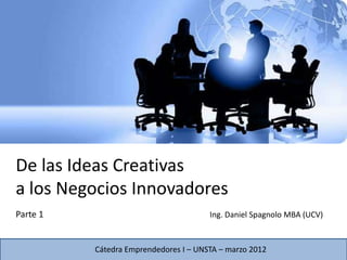 De las Ideas Creativas
a los Negocios Innovadores
Parte 1                                Ing. Daniel Spagnolo MBA (UCV)



          Cátedra Emprendedores I – UNSTA – marzo 2012
 