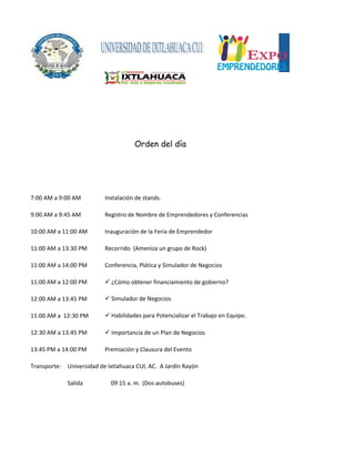 7:00 AM a 9:00 AM Instalación de stands.
9:00 AM a 9:45 AM Registro de Nombre de Emprendedores y Conferencias
10:00 AM a 11:00 AM Inauguración de la Feria de Emprendedor
11:00 AM a 13:30 PM Recorrido (Ameniza un grupo de Rock)
11:00 AM a 14:00 PM Conferencia, Plática y Simulador de Negocios
11:00 AM a 12:00 PM  ¿Cómo obtener financiamiento de gobierno?
12:00 AM a 13:45 PM
11:00 AM a 12:30 PM
12:30 AM a 13:45 PM  Importancia de un Plan de Negocios
13:45 PM a 14:00 PM Premiación y Clausura del Evento
Transporte: Universidad de Ixtlahuaca CUI, AC. A Jardín Rayón
Salida 09:15 a. m. (Dos autobuses)
 Habilidades para Potencializar el Trabajo en Equipo.
Orden del día
 Simulador de Negocios
 