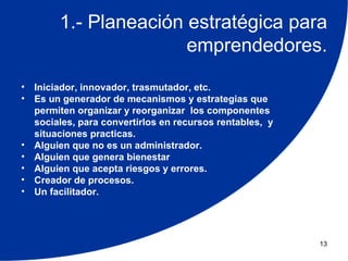 1.- Planeación estratégica para
                        emprendedores.
•   Iniciador, innovador, trasmutador, etc.
•   Es un generador de mecanismos y estrategias que
    permiten organizar y reorganizar los componentes
    sociales, para convertirlos en recursos rentables, y
    situaciones practicas.
•   Alguien que no es un administrador.
•   Alguien que genera bienestar
•   Alguien que acepta riesgos y errores.
•   Creador de procesos.
•   Un facilitador.




                                                           13
 