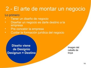 2.- El arte de montar un negocio
Lo primero:
•   Tener un diseño de negocio
•   Diseñar un negocio es darle destino a la
    empresa
•   Pre concebir la empresa
•   Cuidar la formación jurídica del negocio



   Diseño viene
                                               Imagen del
    de Designio                                caballo de
 Designun = Destino                            troya



                                                            14
 