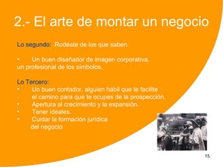2.- El arte de montar un negocio
Lo segundo: Rodéate de los que saben.

•    Un buen diseñador de imagen corporativa,
un profesional de los símbolos.

Lo Tercero:
•    Un buen contador, alguien hábil que te facilite
     el camino para que te ocupes de la prospección.
•    Apertura al crecimiento y la expansión.
•    Tener ideales.
•    Cuidar la formación jurídica
    del negocio



                                                       15
 