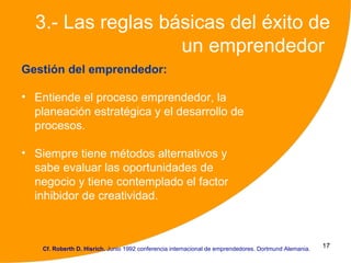 3.- Las reglas básicas del éxito de
                   un emprendedor
Gestión del emprendedor:

• Entiende el proceso emprendedor, la
  planeación estratégica y el desarrollo de
  procesos.

• Siempre tiene métodos alternativos y
  sabe evaluar las oportunidades de
  negocio y tiene contemplado el factor
  inhibidor de creatividad.



    Cf. Roberth D. Hisrich. Junio 1992 conferencia internacional de emprendedores. Dortmund Alemania.   17
 