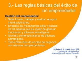 3.- Las reglas básicas del éxito de
                   un emprendedor
Gestión del emprendedor:
• Sabe formar, trabajar y evaluar equipos
  interdisciplinarios.
• Entiende los mecanismos éxito y fracaso
  de tal manera que es capaz de generar
  innovación y alianzas estratégicas.
• Siempre contempla planes de alianzas
  estratégicas.
• Tiene clara idea de un plan de negocios
  con alianzas complementarias.
                                     Cf. Roberth D. Hisrich. Junio 1992
                                            conferencia internacional de
                                    emprendedores. Dortmund Alemania.

                                                                   18
 