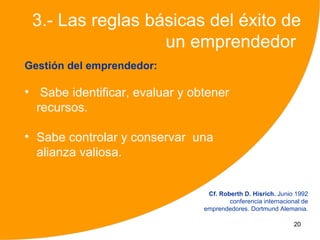 3.- Las reglas básicas del éxito de
                  un emprendedor
Gestión del emprendedor:

• Sabe identificar, evaluar y obtener
  recursos.

• Sabe controlar y conservar una
  alianza valiosa.


                                 Cf. Roberth D. Hisrich. Junio 1992
                                        conferencia internacional de
                                emprendedores. Dortmund Alemania.

                                                               20
 