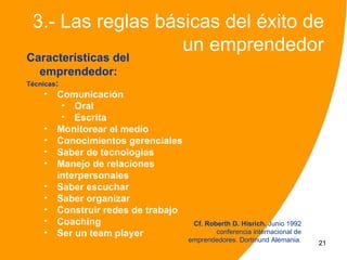 3.- Las reglas básicas del éxito de
                   un emprendedor
Características del
  emprendedor:
Técnicas:
    •   Comunicación
         • Oral
         • Escrita
    •   Monitorear el medio
    •   Conocimientos gerenciales
    •   Saber de tecnologías
    •   Manejo de relaciones
        interpersonales
    •   Saber escuchar
    •   Saber organizar
    •   Construir redes de trabajo
    •   Coaching                      Cf. Roberth D. Hisrich. Junio 1992
    •   Ser un team player                   conferencia internacional de
                                     emprendedores. Dortmund Alemania.      21
 