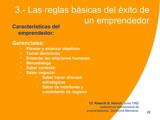 3.- Las reglas básicas del éxito de
                   un emprendedor
Características del
  emprendedor:
Gerenciales:
   •   Planear y alcanzar objetivos
   •   Tomar decisiones
   •   Entender las relaciones humanas
   •   Mercadologo
   •   Saber controlar
   •   Saber negociar
            • Saber hacer alianzas
               estratégicas
            • Saber de monitoreo y
               crecimiento de negocio

                                     Cf. Roberth D. Hisrich. Junio 1992
                                            conferencia internacional de
                                    emprendedores. Dortmund Alemania.      22
 